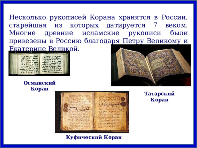 Несколько рукописей Корана хранятся в России, старейшая из которых датируется 7 веком. Многие древние исламские рукописи были привезены в Россию благодаря Петру Великому и Екатерине Великой. Османский Коран Татарский Коран Куфический Коран 