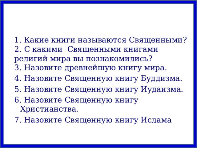 1. Какие книги называются Священными? 2. С какими Священными книгами религий мира вы познакомились? 3. Назовите древнейшую книгу мира. 4. Назовите Священную книгу Буддизма. 5. Назовите Священную книгу Иудаизма. 6. Назовите Священную книгу Христианства. 7. Назовите Священную книгу Ислама 