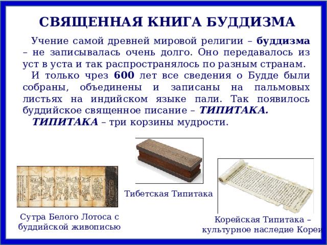 СВЯЩЕННАЯ КНИГА БУДДИЗМА Учение самой древней мировой религии – буддизма – не записывалась очень долго. Оно передавалось из уст в уста и так распространялось по разным странам. И только чрез 600 лет все сведения о Будде были собраны, объединены и записаны на пальмовых листьях на индийском языке пали. Так появилось буддийское священное писание – ТИПИТАКА. ТИПИТАКА  – три корзины мудрости. Тибетская Типитака Сутра Белого Лотоса с буддийской живописью Корейская Типитака – культурное наследие Кореи 