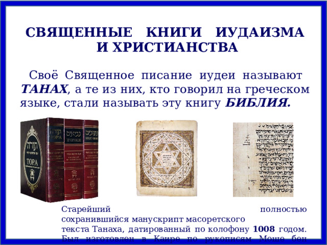СВЯЩЕННЫЕ КНИГИ ИУДАИЗМА И ХРИСТИАНСТВА Своё Священное писание иудеи называют ТАНАХ , а те из них, кто говорил на греческом языке, стали называть эту книгу БИБЛИЯ. Старейший полностью сохранившийся манускрипт масоретского текста Танаха, датированный по колофону  1008 годом. Был изготовлен в Каире по рукописям Моше бен Ашера. 