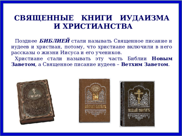 СВЯЩЕННЫЕ КНИГИ ИУДАИЗМА И ХРИСТИАНСТВА Позднее БИБЛИЕЙ стали называть Священное писание и иудеев и христиан, потому, что христиане включили в него рассказы о жизни Иисуса и его учеников. Христиане стали называть эту часть Библии Новым Заветом , а Священное писание иудеев – Ветхим Заветом . 