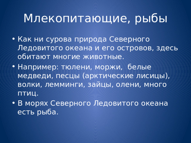 Млекопитающие, рыбы Как ни сурова природа Северного Ледовитого океана и его островов, здесь обитают многие животные. Например: тюлени, моржи, белые медведи, песцы (арктические лисицы), волки, лемминги, зайцы, олени, много птиц. В морях Северного Ледовитого океана есть рыба. 