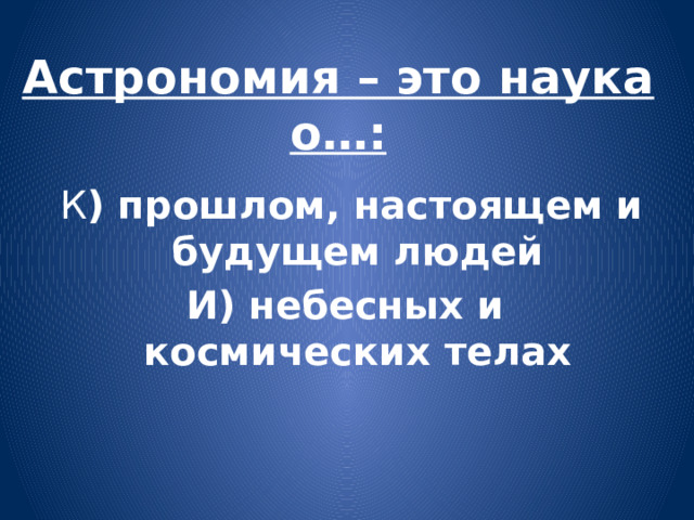 Астрономия – это наука о…:  К ) прошлом, настоящем и будущем людей И) небесных и космических телах 