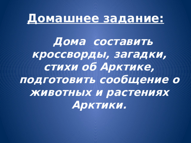 Домашнее задание:  Дома составить кроссворды, загадки, стихи об Арктике, подготовить сообщение о животных и растениях Арктики.  