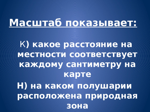 Масштаб показывает:  К ) какое расстояние на местности соответствует каждому сантиметру на карте Н) на каком полушарии расположена природная зона 