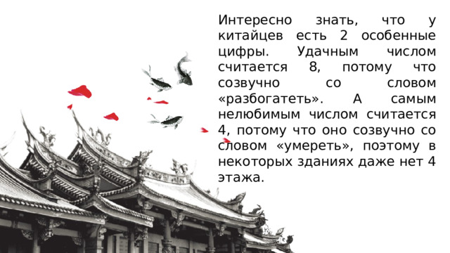 Интересно знать, что у китайцев есть 2 особенные цифры. Удачным числом считается 8, потому что созвучно со словом «разбогатеть». А самым нелюбимым числом считается 4, потому что оно созвучно со словом «умереть», поэтому в некоторых зданиях даже нет 4 этажа. 