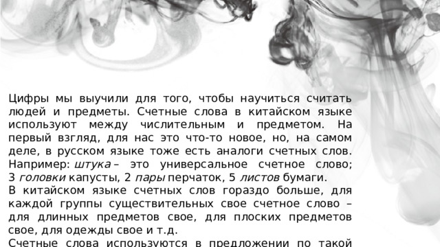 Цифры мы выучили для того, чтобы научиться считать людей и предметы. Счетные слова в китайском языке используют между числительным и предметом. На первый взгляд, для нас это что-то новое, но, на самом деле, в русском языке тоже есть аналоги счетных слов. Например:  штука  – это универсальное счетное слово; 3  головки  капусты, 2  пары  перчаток, 5  листов  бумаги. В китайском языке счетных слов гораздо больше, для каждой группы существительных свое счетное слово – для длинных предметов свое, для плоских предметов свое, для одежды свое и т.д. Счетные слова используются в предложении по такой схеме: числительное  +  счетное слово  +  существительное 