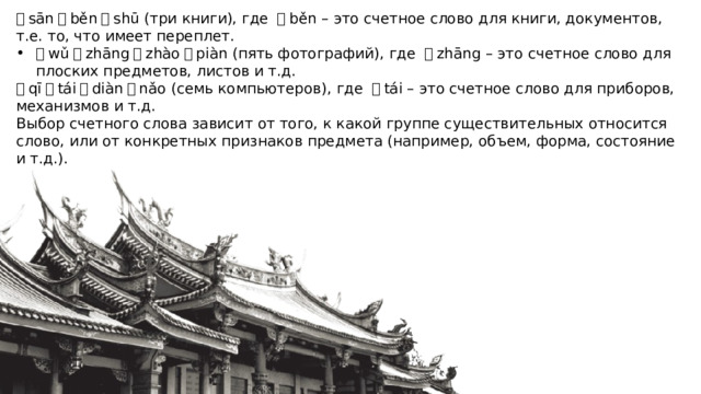 三 sān 本 běn 书 shū (три книги), где  本 běn – это счетное слово для книги, документов, т.е. то, что имеет переплет. 五 wǔ 张 zhāng 照 zhào 片 piàn (пять фотографий), где  张 zhāng – это счетное слово для плоских предметов, листов и т.д. 七 qī 台 tái 电 diàn 脑 nǎo (семь компьютеров), где  台 tái – это счетное слово для приборов, механизмов и т.д. Выбор счетного слова зависит от того, к какой группе существительных относится слово, или от конкретных признаков предмета (например, объем, форма, состояние и т.д.). 