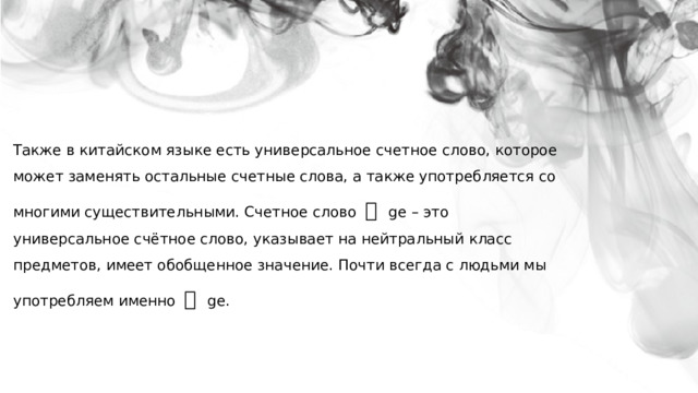 Также в китайском языке есть универсальное счетное слово, которое может заменять остальные счетные слова, а также употребляется со многими существительными. Счетное слово  个 ge  – это универсальное счётное слово, указывает на нейтральный класс предметов, имеет обобщенное значение. Почти всегда с людьми мы употребляем именно 个 ge. 