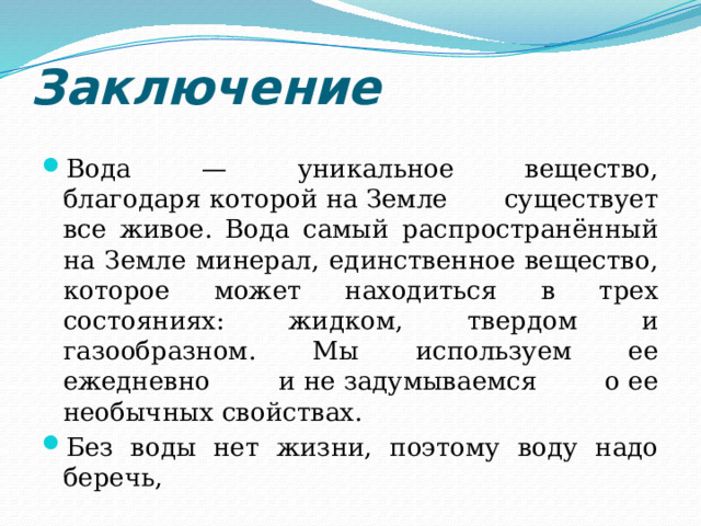Заключение Вода — уникальное вещество, благодаря которой на Земле существует все живое. Вода самый распространённый на Земле минерал, единственное вещество, которое может находиться в трех состояниях: жидком, твердом и газообразном. Мы используем ее ежедневно и не задумываемся о ее необычных свойствах. Без воды нет жизни, поэтому воду надо беречь, 