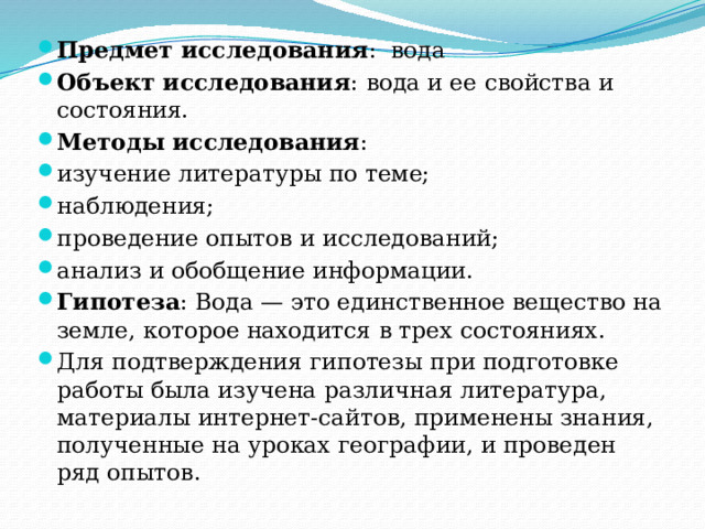 Предмет исследования :  вода Объект исследования : вода и ее свойства и состояния. Методы исследования : изучение литературы по теме; наблюдения; проведение опытов и исследований; анализ и обобщение информации. Гипотеза : Вода — это единственное вещество на земле, которое находится в трех состояниях. Для подтверждения гипотезы при подготовке работы была изучена различная литература, материалы интернет-сайтов, применены знания, полученные на уроках географии, и проведен ряд опытов. 