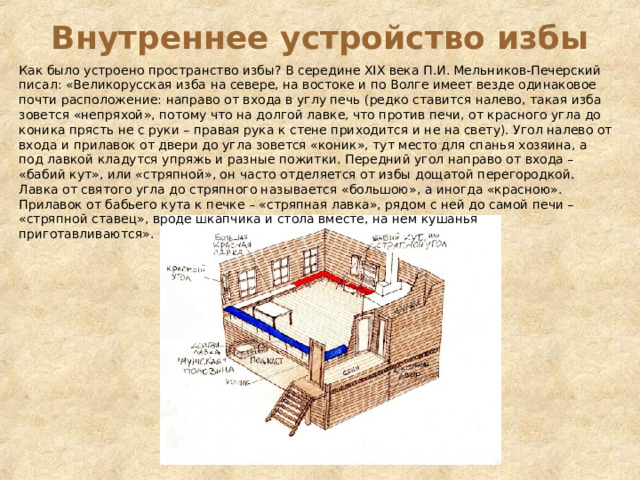 Внутреннее устройство избы Как было устроено пространство избы? В середине ХIХ века П.И. Мельников-Печерский писал: «Великорусская изба на севере, на востоке и по Волге имеет везде одинаковое почти расположение: направо от входа в углу печь (редко ставится налево, такая изба зовется «непряхой», потому что на долгой лавке, что против печи, от красного угла до коника прясть не с руки – правая рука к стене приходится и не на свету). Угол налево от входа и прилавок от двери до угла зовется «коник», тут место для спанья хозяина, а под лавкой кладутся упряжь и разные пожитки. Передний угол направо от входа – «бабий кут», или «стряпной», он часто отделяется от избы дощатой перегородкой. Лавка от святого угла до стряпного называется «большою», а иногда «красною». Прилавок от бабьего кута к печке – «стряпная лавка», рядом с ней до самой печи – «стряпной ставец», вроде шкапчика и стола вместе, на нем кушанья приготавливаются». 