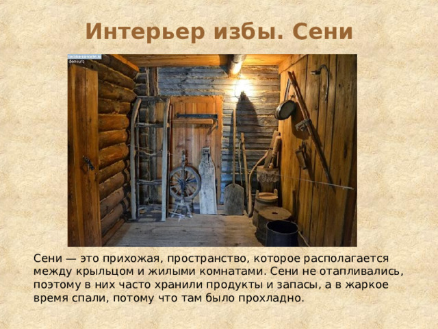 Интерьер избы. Сени Сени — это прихожая, пространство, которое располагается между крыльцом и жилыми комнатами. Сени не отапливались, поэтому в них часто хранили продукты и запасы, а в жаркое время спали, потому что там было прохладно. 