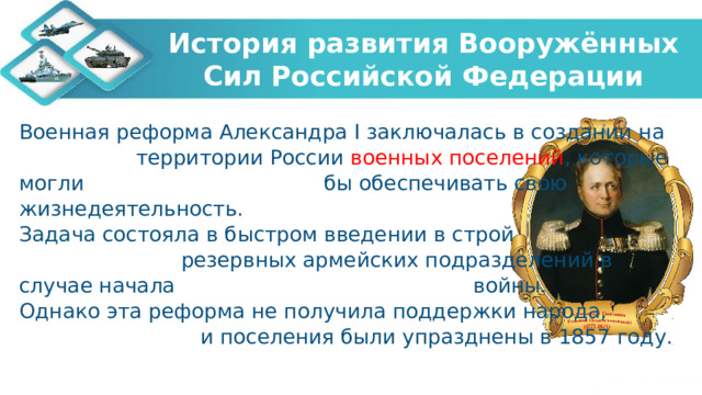 История развития Вооружённых Сил Российской Федерации Военная реформа Александра I заключалась в создании на территории России военных поселений , которые могли бы обеспечивать свою жизнедеятельность. Задача состояла в быстром введении в строй резервных армейских подразделений в случае начала войны. Однако эта реформа не получила поддержки народа, и поселения были упразднены в 1857 году. 