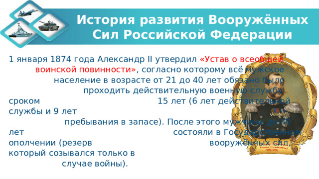 История развития Вооружённых Сил Российской Федерации 1 января 1874 года Александр II утвердил «Устав о всеобщей воинской повинности» ,  согласно которому всё мужское население в возрасте от 21 до 40 лет обязано было проходить действительную военную службу сроком 15 лет (6 лет действительной службы и 9 лет пребывания в запасе). После этого мужчины до 40 лет состояли в Государственном ополчении (резерв вооружённых сил, который созывался только в случае войны). 