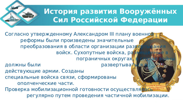История развития Вооружённых Сил Российской Федерации Согласно утвержденному Александром III плану военной реформы были произведены значительные преобразования в области организации развертывания войск. Сухопутные войска, размещенные в пограничных округах, в случае войны должны были развертываться в действующие армии. Созданы специальные войска связи, сформированы ополченческие части. Проверка мобилизационной готовности осуществлялась регулярно путем проведения частичной мобилизации.   