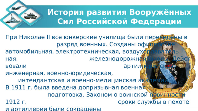 История развития Вооружённых Сил Российской Федерации При Николае II все юнкерские училища были переведены в разряд во­енных. Созданы офи­церские автомобильная, электротехническая, воздухоплаватель­ная, железнодорожная школы. Дейст­вовали артиллерийская, инженерная, военно-юридическая, ин­тендантская и военно-медицинская академии. В 1911 г. была введена допризывная военная подготовка. Законом о воинской повинности 1912 г. сроки службы в пехоте и артиллерии были сокращены до трех лет, на флоте до 5 лет.   
