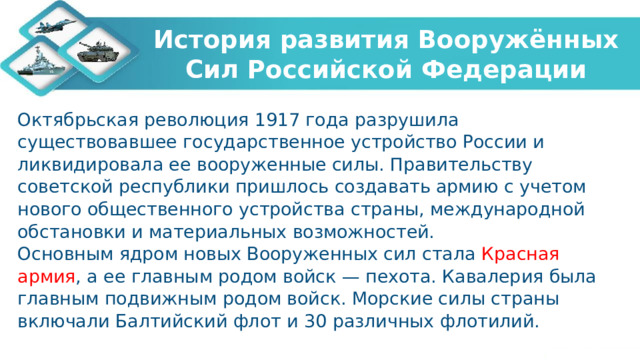 История развития Вооружённых Сил Российской Федерации Октябрьская революция 1917 года разрушила существовавшее государственное устройство России и ликвидировала ее вооруженные силы. Правительству советской республики пришлось создавать армию с учетом нового общественного устройства страны, международной обстановки и материальных возможностей. Основным ядром новых Вооруженных сил стала Красная армия , а ее главным родом войск — пехота. Кавалерия была главным подвижным родом войск. Морские силы страны включали Балтийский флот и 30 различных флотилий.   