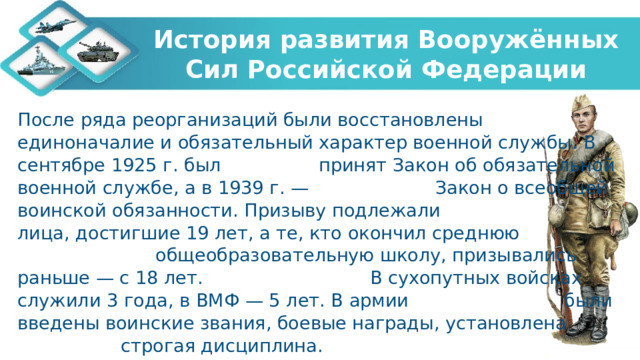 История развития Вооружённых Сил Российской Федерации После ряда реорганизаций были восстановлены единоначалие и обязательный характер военной службы. В сентябре 1925 г. был принят Закон об обязательной военной службе, а в 1939 г. — Закон о всеобщей воинской обязанности. Призыву подлежали лица, достигшие 19 лет, а те, кто окончил среднюю общеобразовательную школу, призывались раньше — c 18 лет. В сухопутных войсках служили 3 года, в ВМФ — 5 лет. В армии были введены воинские звания, боевые награды, установлена строгая дисциплина.   