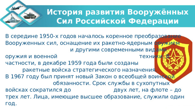 История развития Вооружённых Сил Российской Федерации В середине 1950-х годов началось коренное преобразование Вооруженных сил, оснащение их ракетно-ядерным оружием и другими современными видами оружия и военной техники. В частности, в декабре 1959 года были созданы ракетные войска стратегического назначения. В 1967 году был принят новый Закон о всеобщей воинской обязанности. Срок службы в сухопутных войсках сократился до двух лет, на флоте – до трех лет. Лица, имеющие высшее образование, служили один год.   