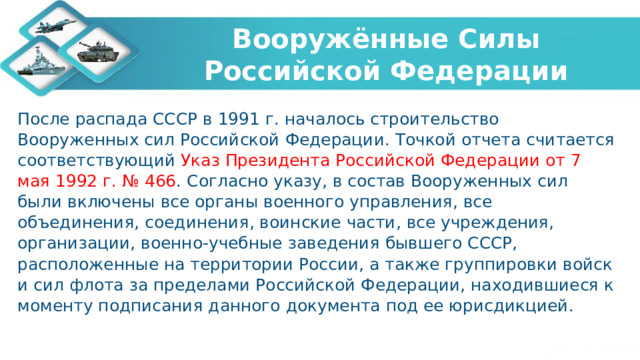 Вооружённые Силы Российской Федерации После распада СССР в 1991 г. началось строительство Вооруженных сил Российской Федерации. Точкой отчета считается соответствующий Указ Президента Российской Федерации от 7 мая 1992 г. № 466 . Согласно указу, в состав Вооруженных сил были включены все органы военного управления, все объединения, соединения, воинские части, все учреждения, организации, военно-учебные заведения бывшего СССР, расположенные на территории России, а также группировки войск и сил флота за пределами Российской Федерации, находившиеся к моменту подписания данного документа под ее юрисдикцией.   