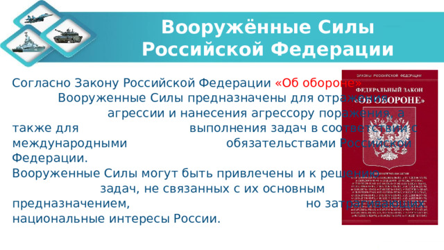 Вооружённые Силы Российской Федерации Согласно Закону Российской Федерации «Об обороне» Вооруженные Силы предназначены для отражения агрессии и нанесения агрессору поражения, а также для выполнения задач в соответствии с международными обязательствами Российской Федерации. Вооруженные Силы могут быть привлечены и к решению задач, не связанных с их основным предназначением, но затрагивающих национальные интересы России.   