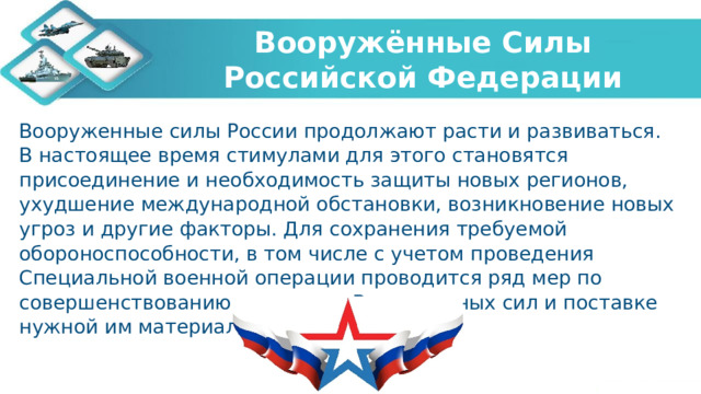 Вооружённые Силы Российской Федерации Вооруженные силы России продолжают расти и развиваться. В настоящее время стимулами для этого становятся присоединение и необходимость защиты новых регионов, ухудшение международной обстановки, возникновение новых угроз и другие факторы. Для сохранения требуемой обороноспособности, в том числе с учетом проведения Специальной военной операции проводится ряд мер по совершенствованию структуры Вооруженных сил и поставке нужной им материальной части.   