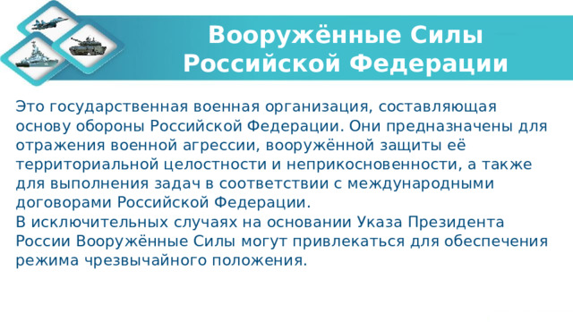 Вооружённые Силы Российской Федерации Это государственная военная организация, составляющая основу обороны Российской Федерации. Они предназначены для отражения военной агрессии, вооружённой защиты её территориальной целостности и неприкосновенности, а также для выполнения задач в соответствии с международными договорами Российской Федерации. В исключительных случаях на основании Указа Президента России Вооружённые Силы могут привлекаться для обеспечения режима чрезвычайного положения. 