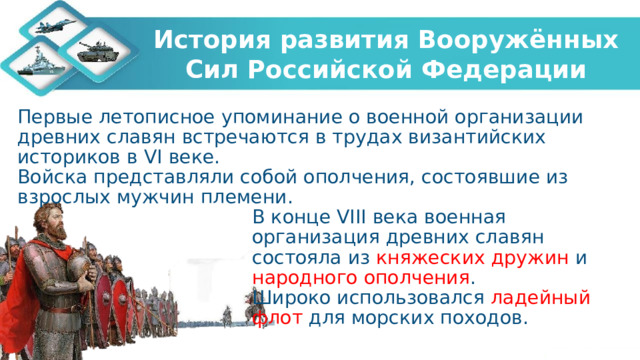 История развития Вооружённых Сил Российской Федерации Первые летописное упоминание о военной организации древних славян встречаются в трудах византийских историков в VI веке. Войска представляли собой ополчения, состоявшие из взрослых мужчин племени. В конце VIII века военная организация древних славян состояла из княжеских дружин и народного ополчения . Широко использовался ладейный флот для морских походов. 
