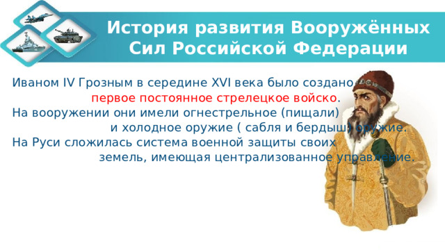 История развития Вооружённых Сил Российской Федерации Иваном IV Грозным в середине XVI века было создано первое постоянное стрелецкое войско . На вооружении они имели огнестрельное (пищали) и холодное оружие ( сабля и бердыш) оружие. На Руси сложилась система военной защиты своих земель, имеющая централизованное управление. 