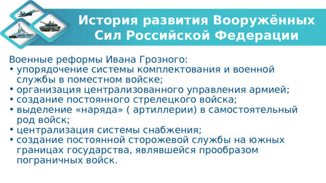 История развития Вооружённых Сил Российской Федерации Военные реформы Ивана Грозного: упорядочение системы комплектования и военной службы в поместном войске; организация централизованного управления армией; создание постоянного стрелецкого войска; выделение «наряда» ( артиллерии) в самостоятельный род войск; централизация системы снабжения; создание постоянной сторожевой службы на южных границах государства, являвшейся прообразом пограничных войск. 