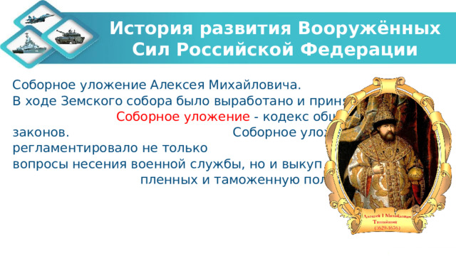 История развития Вооружённых Сил Российской Федерации Соборное уложение Алексея Михайловича. В ходе Земского собора было выработано и принято Соборное уложение - кодекс общероссийских законов. Соборное уложение регламентировало не только вопросы несения военной службы, но и выкуп пленных и таможенную политику. 