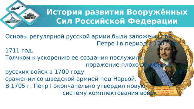 История развития Вооружённых Сил Российской Федерации Основы регулярной русской армии были заложены при Петре I в период с 1701 по 1711 год. Толчком к ускорению ее создания послужило поражение плохо обученных русских войск в 1700 году в сражении со шведской армией под Нарвой.  В 1705 г. Петр I окончательно утвердил новую систему комплектования войск. 
