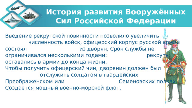 История развития Вооружённых Сил Российской Федерации Введение рекрутской повинности позволило увеличить численность войск, офицерский корпус русской армии состоял из дворян. Срок службы не ограничивался несколькими годами: рекруты оставались в армии до конца жизни. Чтобы получить офицерский чин, дворянин должен был отслужить солдатом в гвардейских Преображенском или Семеновских полках. Создается мощный военно-морской флот.   