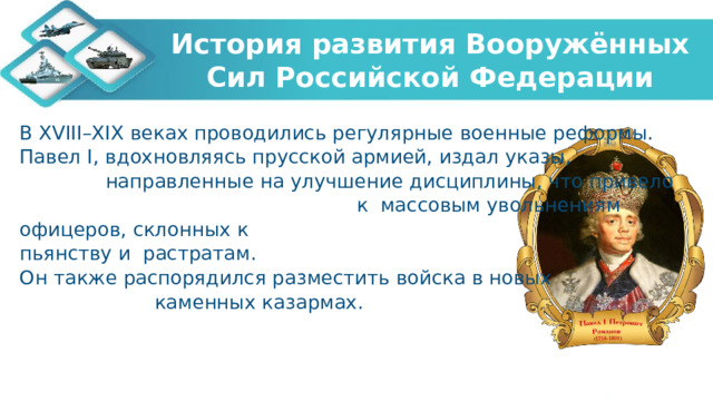 История развития Вооружённых Сил Российской Федерации В XVIII–XIX веках проводились регулярные военные реформы. Павел I, вдохновляясь прусской армией, издал указы, направленные на улучшение дисциплины, что привело к массовым увольнениям офицеров, склонных к пьянству и растратам. Он также распорядился разместить войска в новых каменных казармах. 