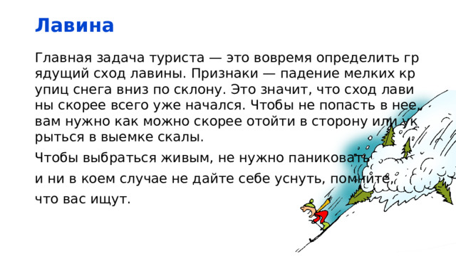 Лавина Главная задача туриста — это вовремя определить грядущий сход лавины. Признаки — падение мелких крупиц снега вниз по склону. Это значит, что сход лавины скорее всего уже начался. Чтобы не попасть в нее, вам нужно как можно скорее отойти в сторону или укрыться в выемке скалы. Чтобы выбраться живым, не нужно паниковать и ни в коем случае не дайте себе уснуть, помните, что вас ищут. 