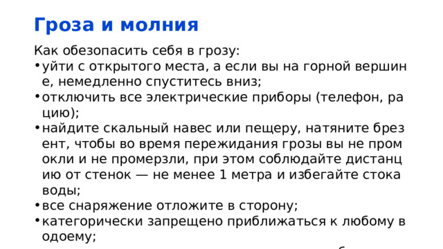 Гроза и молния Как обезопасить себя в грозу: уйти с открытого места, а если вы на горной вершине, немедленно спуститесь вниз; отключить все электрические приборы (телефон, рацию); найдите скальный навес или пещеру, натяните брезент, чтобы во время пережидания грозы вы не промокли и не промерзли, при этом соблюдайте дистанцию от стенок — не менее 1 метра и избегайте стока воды; все снаряжение отложите в сторону; категорически запрещено приближаться к любому водоему; присядьте на корточки, опустите голову, обхватите руками коленки, под ноги положите свернутый сухой коврик или веревку. 