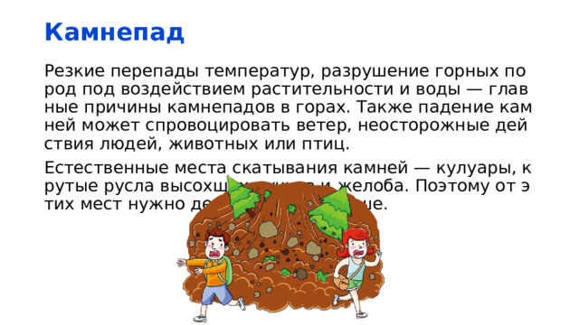 Камнепад Резкие перепады температур, разрушение горных пород под воздействием растительности и воды — главные причины камнепадов в горах. Также падение камней может спровоцировать ветер, неосторожные действия людей, животных или птиц. Естественные места скатывания камней — кулуары, крутые русла высохших ручьев и желоба. Поэтому от этих мест нужно держаться подальше. 