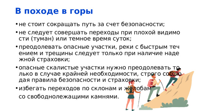 В походе в горы не стоит сокращать путь за счет безопасности; не следует совершать переходы при плохой видимости (туман) или темное время суток; преодолевать опасные участки, реки с быстрым течением и трещины следует только при наличие надежной страховки; опасные скалистые участки нужно преодолевать только в случае крайней необходимости, строго соблюдая правила безопасности и страховки; избегать переходов по склонам и желобам  со свободнолежащими камнями. 