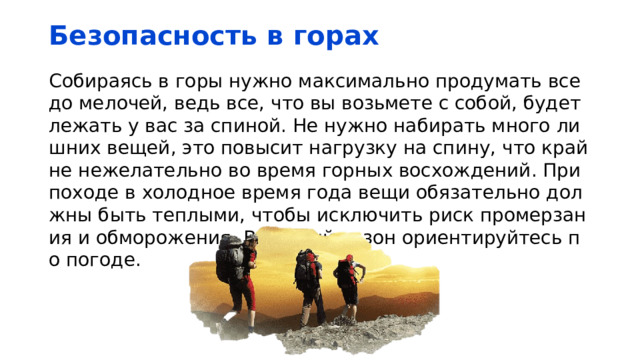 Безопасность в горах Собираясь в горы нужно максимально продумать все до мелочей, ведь все, что вы возьмете с собой, будет лежать у вас за спиной. Не нужно набирать много лишних вещей, это повысит нагрузку на спину, что крайне нежелательно во время горных восхождений. При походе в холодное время года вещи обязательно должны быть теплыми, чтобы исключить риск промерзания и обморожения. В теплый сезон ориентируйтесь по погоде. 