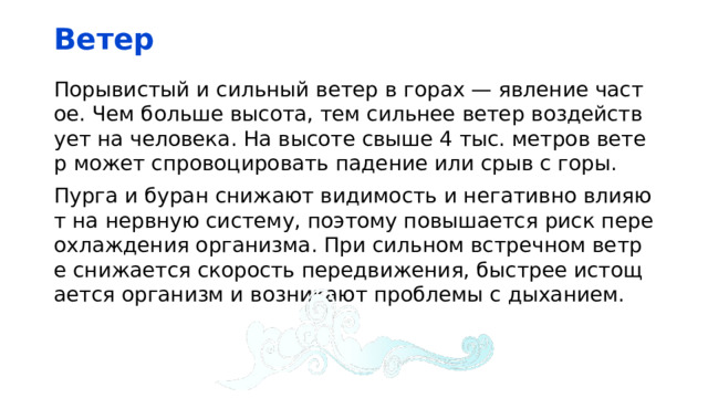 Ветер Порывистый и сильный ветер в горах — явление частое. Чем больше высота, тем сильнее ветер воздействует на человека. На высоте свыше 4 тыс. метров ветер может спровоцировать падение или срыв с горы. Пурга и буран снижают видимость и негативно влияют на нервную систему, поэтому повышается риск переохлаждения организма. При сильном встречном ветре снижается скорость передвижения, быстрее истощается организм и возникают проблемы с дыханием. 