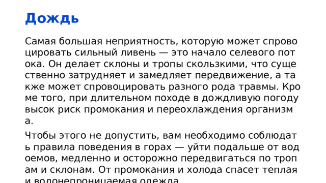 Дождь Самая большая неприятность, которую может спровоцировать сильный ливень — это начало селевого потока. Он делает склоны и тропы скользкими, что существенно затрудняет и замедляет передвижение, а также может спровоцировать разного рода травмы. Кроме того, при длительном походе в дождливую погоду высок риск промокания и переохлаждения организма. Чтобы этого не допустить, вам необходимо соблюдать правила поведения в горах — уйти подальше от водоемов, медленно и осторожно передвигаться по тропам и склонам. От промокания и холода спасет теплая и водонепроницаемая одежда. 