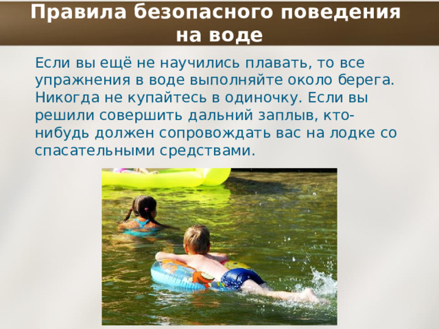Правила безопасного поведения  на воде Если вы ещё не научились плавать, то все упражнения в воде выполняйте около берега. Никогда не купайтесь в одиночку. Если вы решили совершить дальний заплыв, кто-нибудь должен сопровождать вас на лодке со спасательными средствами. 