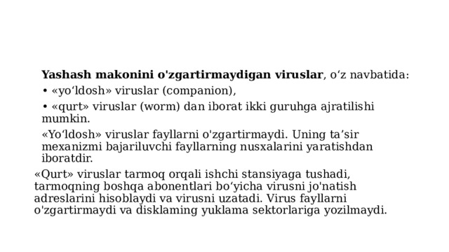 Yashash makonini o'zgartirmaydigan viruslar , o‘z navbatida: • «yo‘ldosh» viruslar (companion), • «qurt» viruslar (worm) dan iborat ikki guruhga ajratilishi mumkin. «Yo‘ldosh» viruslar fayllarni o'zgartirmaydi. Uning ta’sir mexanizmi bajariluvchi fayllarning nusxalarini yaratishdan iboratdir. «Qurt» viruslar tarmoq orqali ishchi stansiyaga tushadi, tarmoqning boshqa abonentlari bo‘yicha virusni jo'natish adreslarini hisoblaydi va virusni uzatadi. Virus fayllarni o'zgartirmaydi va disklaming yuklama sektorlariga yozilmaydi. 
