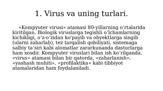 1. Virus va uning turlari.  «Kompyuter virusi» atamasi 80-yillarning o‘rtalarida kiritilgan. Biologik viruslarga tegishli o‘lchamlarning kichikligi, o‘z-o‘zidan ko'payib va obyektlarga singib (ularni zaharlab), tez tarqalish qobiliyati, sistemaga salbiy ta’siri kabi alomatlar zararkunanda dasturlarga ham xosdir. Kompyuter viruslari bilan ish ko‘rilganda, «virus» atamasi bilan bir qatorda, «zaharlanish», «yashash muhiti», «profilaktika» kabi tibbiyot atamalaridan ham foydalaniladi. 