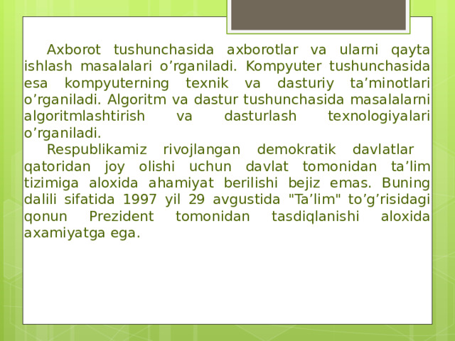  Axborot tushunchasida axborotlar va ularni qayta ishlash masalalari o’rganiladi. Kompyuter tushunchasida esa kompyuterning texnik va dasturiy ta’minotlari o’rganiladi. Algoritm va dastur tushunchasida masalalarni algoritmlashtirish va dasturlash texnologiyalari o’rganiladi.  Respublikamiz rivojlangan demokratik davlatlar qatoridan joy olishi uchun davlat tomonidan ta’lim tizimiga aloxida ahamiyat berilishi bejiz emas. Buning dalili sifatida 1997 yil 29 avgustida 