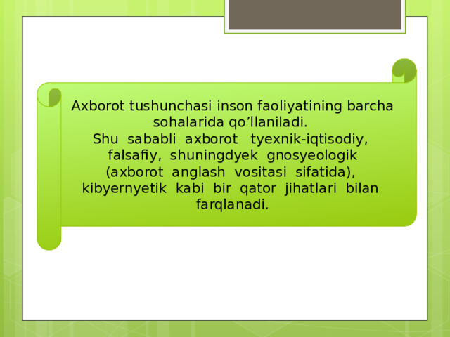 Axborot tushunchasi inson faoliyatining barcha sohalarida qo’llaniladi. Shu sababli axborot tyexnik-iqtisodiy, falsafiy, shuningdyek gnosyeologik (axborot anglash vositasi sifatida), kibyernyetik kabi bir qator jihatlari bilan farqlanadi. 