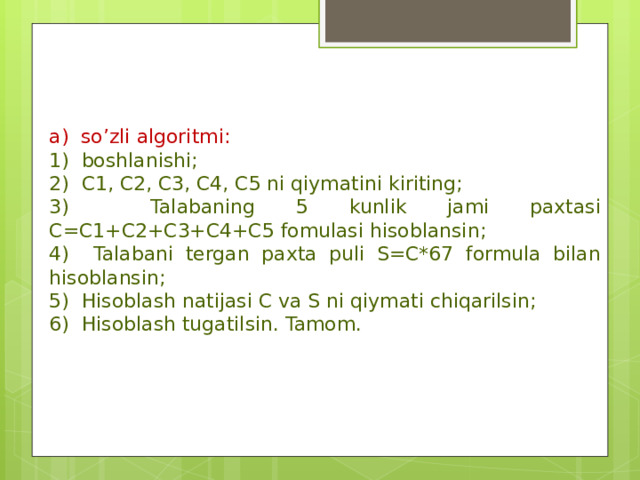 a) so’zli algoritmi: 1) boshlanishi; 2) C1, C2, C3, C4, C5 ni qiymatini kiriting; 3) Talabaning 5 kunlik jami paxtasi C=C1+C2+C3+C4+C5 fomulasi hisoblansin; 4) Talabani tergan paxta puli S=C*67 formula bilan hisoblansin; 5) Hisoblash natijasi C va S ni qiymati chiqarilsin; 6) Hisoblash tugatilsin. Tamom. 