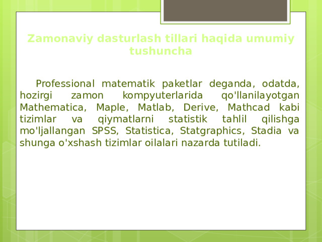 Zamonaviy dasturlash tillari haqida umumiy tushuncha  Professional matematik paketlar deganda, odatda, hozirgi zamon kompyuterlarida qo'llanilayotgan Mathematica, Maple, Matlab, Derive, Mathcad kabi tizimlar va qiymatlarni statistik tahlil qilishga mo'ljallangan SPSS, Statistica, Statgraphics, Stadia va shunga o'xshash tizimlar oilalari nazarda tutiladi. 