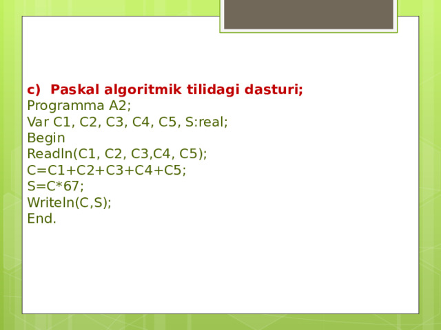 c) Paskal algoritmik tilidagi dasturi; Programma A2; Var C1, C2, C3, C4, C5, S:real; Begin Readln(C1, C2, C3,C4, C5); C=C1+C2+C3+C4+C5; S=C*67; Writeln(C,S); End. 